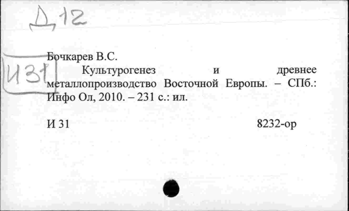 ﻿
Бочкарев В.С.
Культурогенез	и	древнее
мёталлопроизводство Восточной Европы. - СПб.: Тїнфо Ол, 2010.-231 с.: ил.
И31
8232-ор